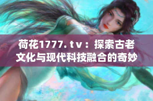 荷花1777. tⅴ：探索古老文化与现代科技融合的奇妙之旅(1)
