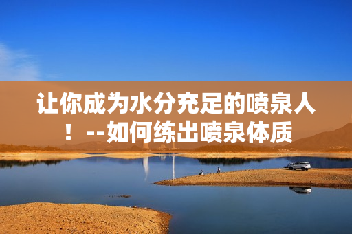 让你成为水分充足的喷泉人！--如何练出喷泉体质