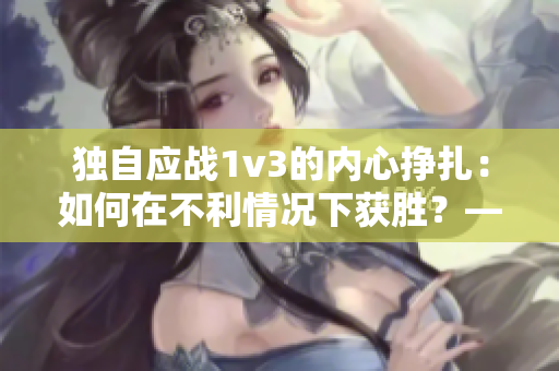 独自应战1v3的内心挣扎：如何在不利情况下获胜？——一个编辑的思考