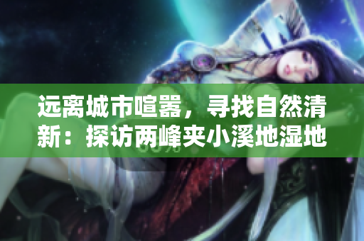 远离城市喧嚣，寻找自然清新：探访两峰夹小溪地湿地
