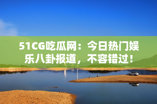 51CG吃瓜网：今日热门娱乐八卦报道，不容错过！