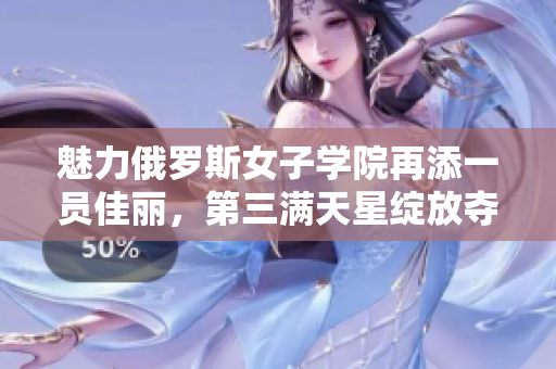 魅力俄罗斯女子学院再添一员佳丽，第三满天星绽放夺人眼球
