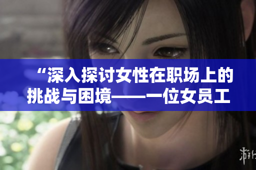 “深入探讨女性在职场上的挑战与困境——一位女员工的亲身经历”