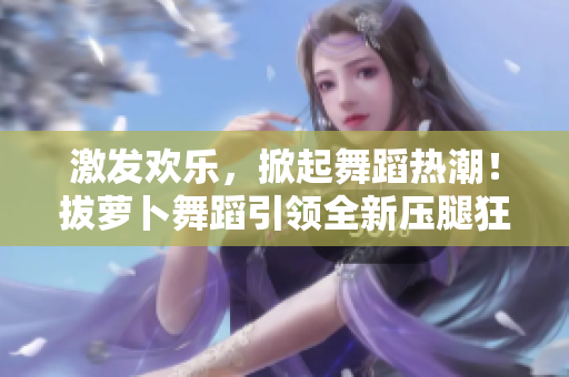 激发欢乐，掀起舞蹈热潮！拔萝卜舞蹈引领全新压腿狂潮！