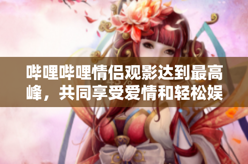 哔哩哔哩情侣观影达到最高峰，共同享受爱情和轻松娱乐