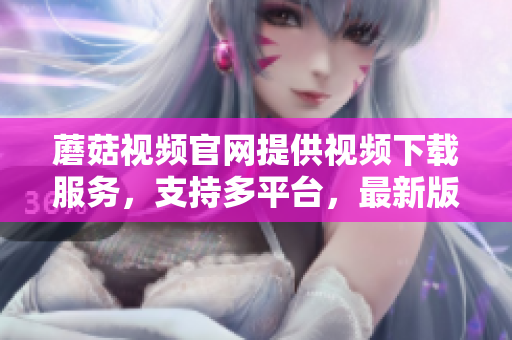 蘑菇视频官网提供视频下载服务，支持多平台，最新版可在官网下载