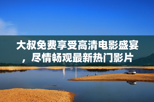 大叔免费享受高清电影盛宴，尽情畅观最新热门影片