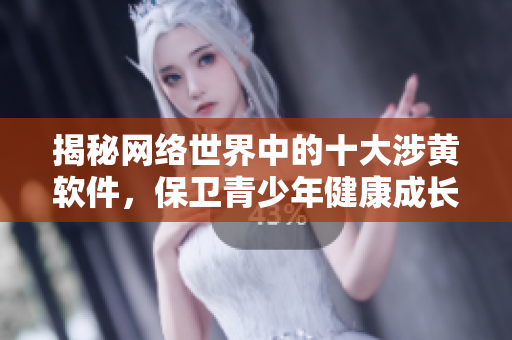揭秘网络世界中的十大涉黄软件，保卫青少年健康成长