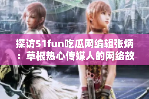 探访51fun吃瓜网编辑张炳：草根热心传媒人的网络故事