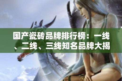 国产瓷砖品牌排行榜：一线、二线、三线知名品牌大揭秘