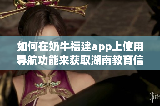 如何在奶牛福建app上使用导航功能来获取湖南教育信息(1)