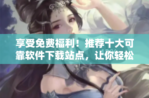 享受免费福利！推荐十大可靠软件下载站点，让你轻松获取所需软件