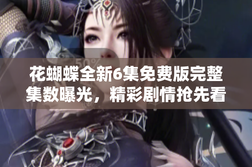 花蝴蝶全新6集免费版完整集数曝光，精彩剧情抢先看