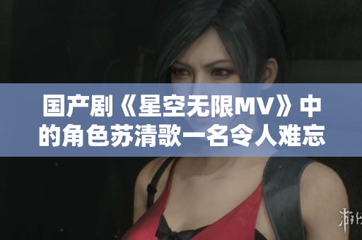 国产剧《星空无限MV》中的角色苏清歌一名令人难忘的人物