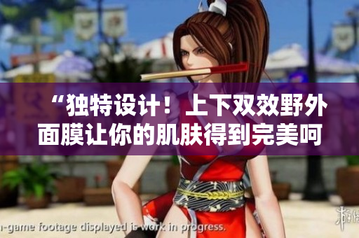 “独特设计！上下双效野外面膜让你的肌肤得到完美呵护”