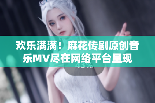 欢乐满满！麻花传剧原创音乐MV尽在网络平台呈现
