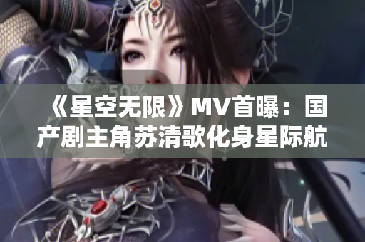 《星空无限》MV首曝：国产剧主角苏清歌化身星际航行者！
