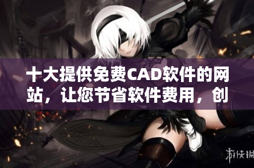 十大提供免费CAD软件的网站，让您节省软件费用，创造更多的收益！