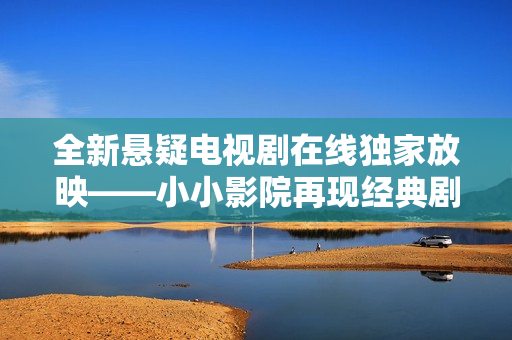 全新悬疑电视剧在线独家放映——小小影院再现经典剧情