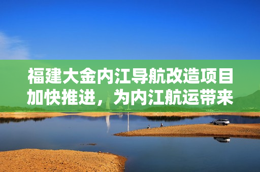 福建大金内江导航改造项目加快推进，为内江航运带来新活力