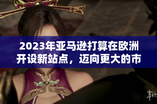 2023年亚马逊打算在欧洲开设新站点，迈向更大的市场覆盖