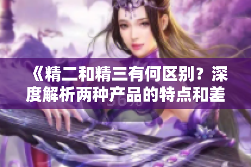 《精二和精三有何区别？深度解析两种产品的特点和差异》