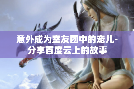 意外成为室友团中的宠儿-分享百度云上的故事