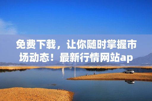 免费下载，让你随时掌握市场动态！最新行情网站app推荐