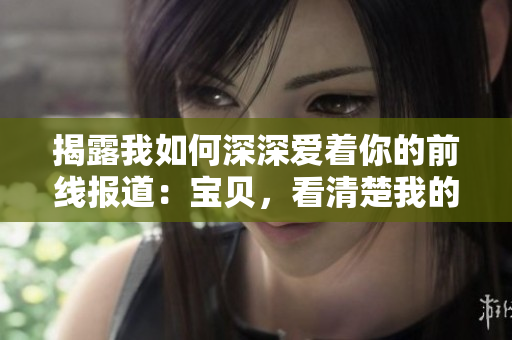 揭露我如何深深爱着你的前线报道：宝贝，看清楚我的爱意真相