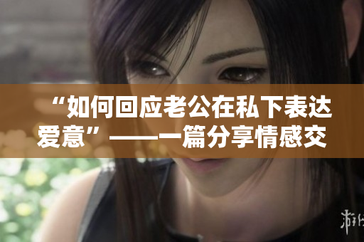 “如何回应老公在私下表达爱意”——一篇分享情感交流技巧的文章。