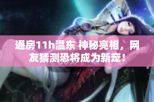 通房11h温东 神秘亮相，网友猜测恐将成为新宠！