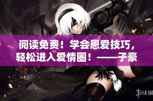 阅读免费！学会恩爱技巧，轻松进入爱情圈！——子豪恩爱教学