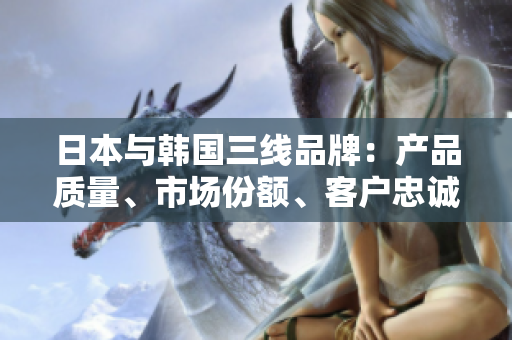 日本与韩国三线品牌：产品质量、市场份额、客户忠诚度对比