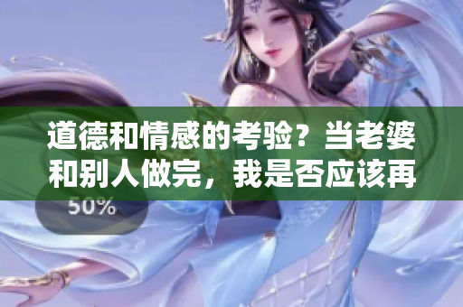 道德和情感的考验？当老婆和别人做完，我是否应该再上？