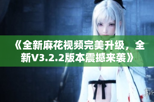 《全新麻花视频完美升级，全新V3.2.2版本震撼来袭》