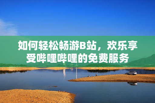 如何轻松畅游B站，欢乐享受哔哩哔哩的免费服务