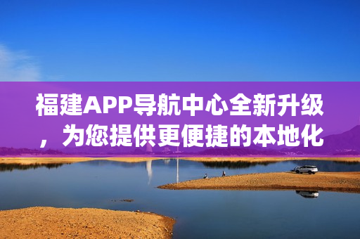 福建APP导航中心全新升级，为您提供更便捷的本地化服务(1)