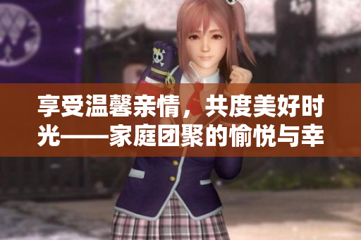 享受温馨亲情，共度美好时光——家庭团聚的愉悦与幸福