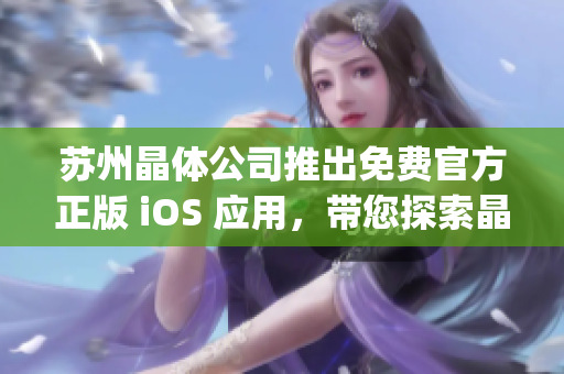 苏州晶体公司推出免费官方正版 iOS 应用，带您探索晶体世界(1)