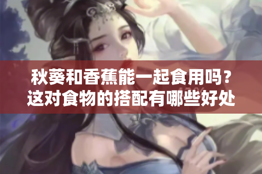 秋葵和香蕉能一起食用吗？这对食物的搭配有哪些好处？