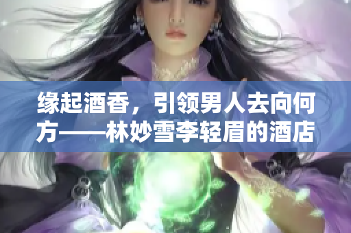 缘起酒香，引领男人去向何方——林妙雪李轻眉的酒店事业创新