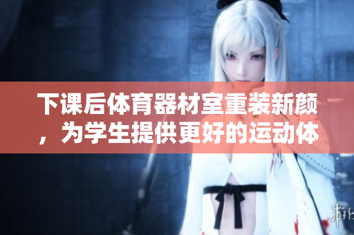 下课后体育器材室重装新颜，为学生提供更好的运动体验