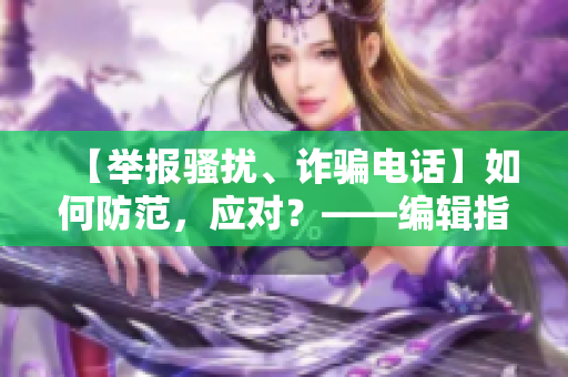 【举报骚扰、诈骗电话】如何防范，应对？——编辑指南分享