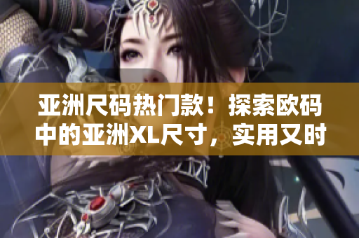亚洲尺码热门款！探索欧码中的亚洲XL尺寸，实用又时尚