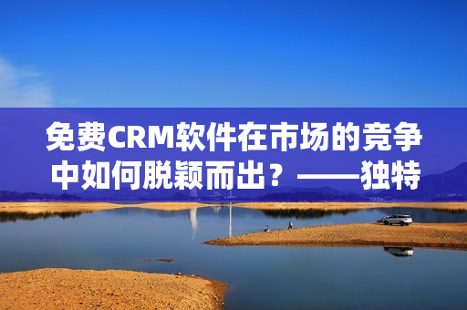 免费CRM软件在市场的竞争中如何脱颖而出？——独特的特色功能是关键！