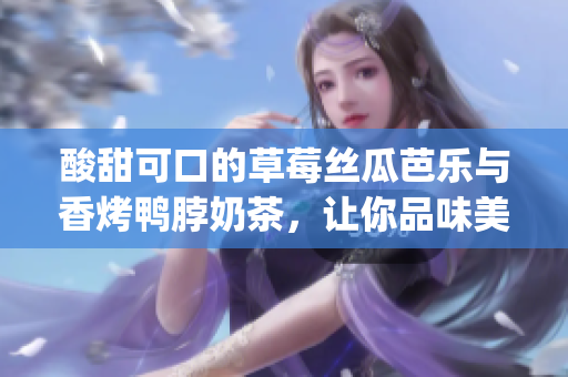 酸甜可口的草莓丝瓜芭乐与香烤鸭脖奶茶，让你品味美食的精彩组合(1)