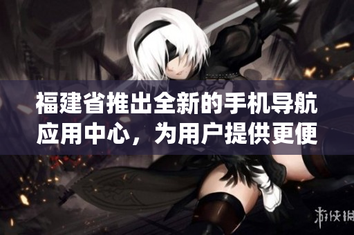 福建省推出全新的手机导航应用中心，为用户提供更便捷的导航服务(1)