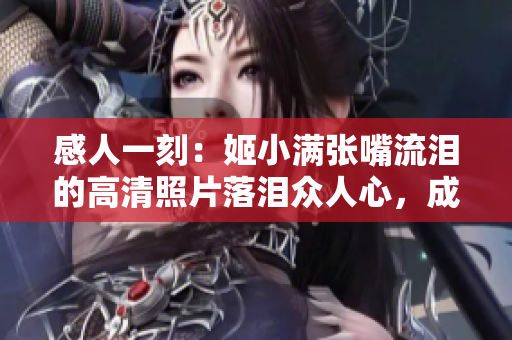 感人一刻：姬小满张嘴流泪的高清照片落泪众人心，成全万千情！