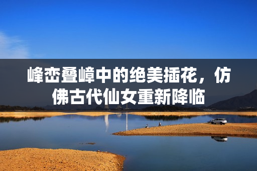 峰峦叠嶂中的绝美插花，仿佛古代仙女重新降临