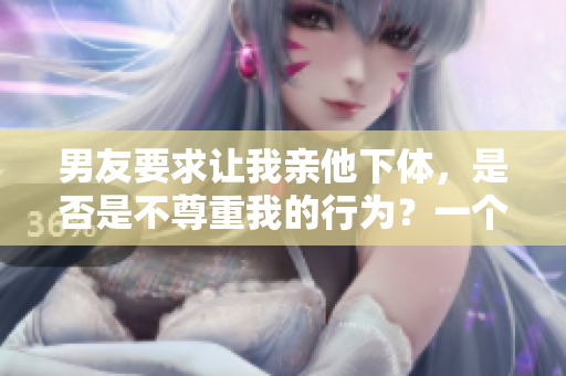 男友要求让我亲他下体，是否是不尊重我的行为？一个女友的真实疑惑